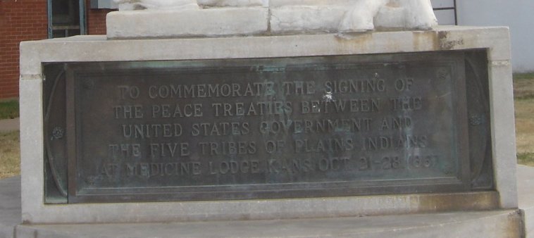 Bronze Plaque at the base of the Peace Treaty Statue, Medicine Lodge, Barber County,  Kansas.

'TO COMMEMORATE THE SIGNING OF
THE PEACE TREATIES BETWEEN THE
UNITED STATES GOVERNMENT AND
THE FIVE TRIBES OF PLAINS INDIANS
AT MEDICINE LODGE, KANS., OCT. 21 - 28, 1867.'

Photo by Nathan Lee, October 2006.