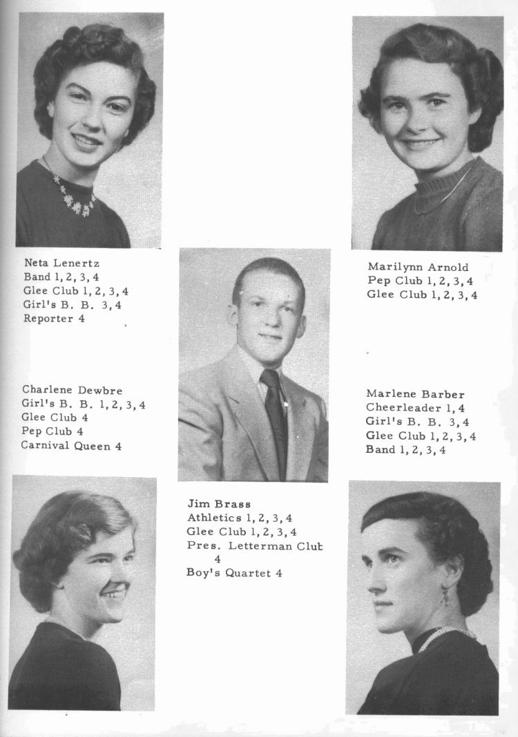 SENIORS --

Neta Lenertz: Band 1, 2, 3, 4;  Glee Club 1, 2, 3, 4;  Girl's B. B. 3, 4;  Reporter 4.

Marilynn Arnold:  Pep Club 1, 2, 3, 4;  Glee Club 1, 2, 3, 4.

Jim Brass:  Athletics 1, 2, 3, 4; Glee Club 1, 2, 3, 4;  Pres. Letterman Club 4;  Boy's Quartet 4.

Charlene Dewbre:  Girl's B. B. 1, 2, 3, 4;  Glee Club 4;  Pep Club 4;  Carnival Queen 4.

Marlene Barber:  Cheerleader 1, 4;  Girl's B. B. 3, 4;  Glee Club 1, 2, 3, 4; Band 1, 2, 3, 4.